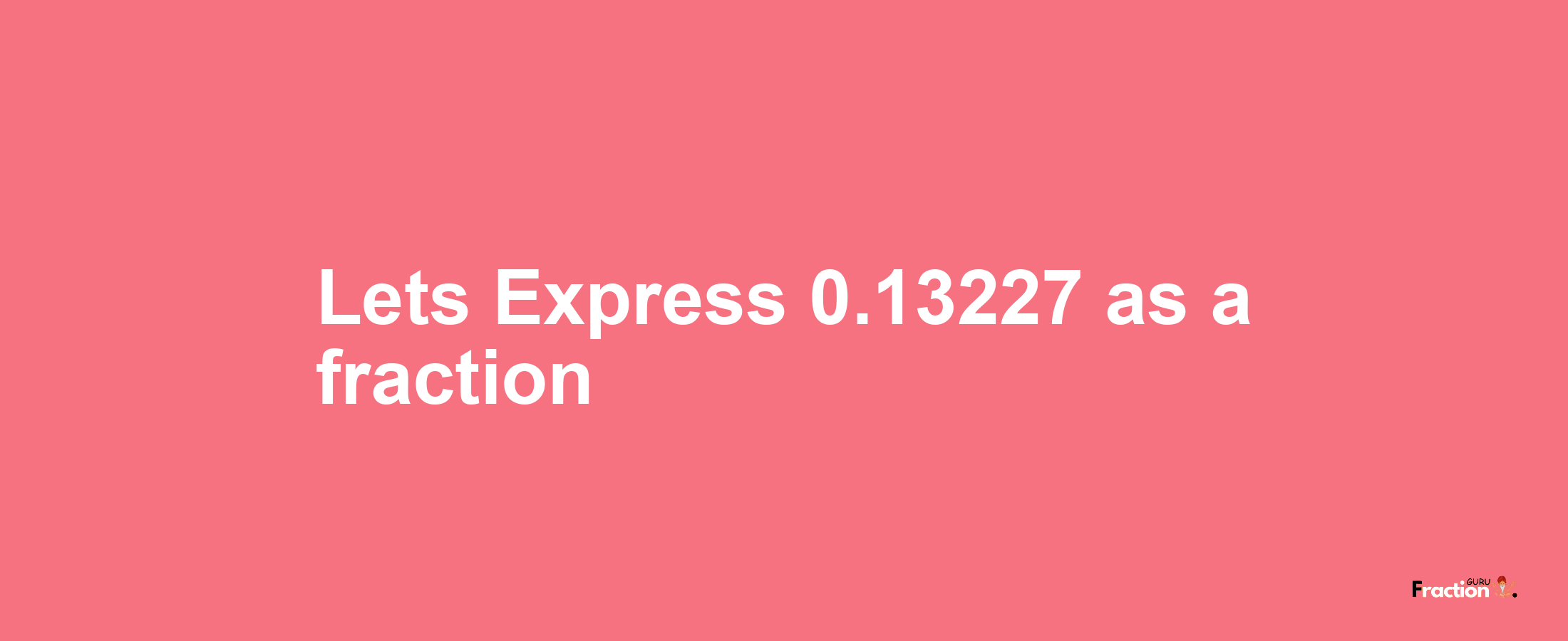 Lets Express 0.13227 as afraction